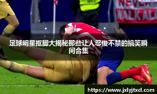 足球明星抠脚大揭秘那些让人忍俊不禁的搞笑瞬间合集